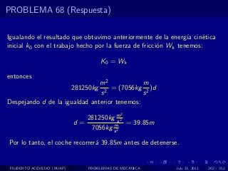 PROBLEMA 68 (Respuesta)

Igualando el resultado que obtuvimo anteriormente de la energ´ cin´tica
                                                                ıa   e
inicial k0 con el trabajo hecho por la fuerza de fricci´n Wk tenemos:
                                                       o

                                       K 0 = Wk

entonces
                               m2             m
                            281250kg
                                 2
                                   = (7056kg 2 )d
                               s              s
Despejando d de la igualdad anterior tenemos:
                                             2
                               281250kg m2s
                            d=         m    = 39.85m
                                7056kg s 2

Por lo tanto, el coche recorrer´ 39.85m antes de detenerse.
                               a


 FILIBERTO ACEVEDO (BUAP)       PROBLEMAS DE MECANICA     July 13, 2011   262 / 352
 