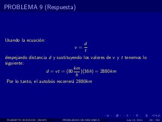 PROBLEMA 9 (Respuesta)




Usando la ecuaci´n:
                o
                                        d
                                  v=
                                        t
despejando distancia d y sustituyendo los valores de v y t tenemos lo
siguiente:
                                   km
                     d = vt = (80     )(36h) = 2880km
                                    h
 Por lo tanto, el autob´s recorrer´ 2880km
                       u          a




 FILIBERTO ACEVEDO (BUAP)   PROBLEMAS DE MECANICA          July 13, 2011   29 / 352
 