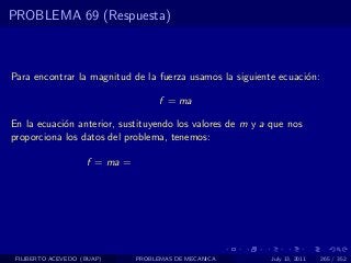 PROBLEMA 69 (Respuesta)



Para encontrar la magnitud de la fuerza usamos la siguiente ecuaci´n:
                                                                  o

                                     f = ma

En la ecuaci´n anterior, sustituyendo los valores de m y a que nos
            o
proporciona los datos del problema, tenemos:

                    f = ma =




 FILIBERTO ACEVEDO (BUAP)      PROBLEMAS DE MECANICA       July 13, 2011   265 / 352
 