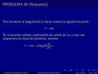 PROBLEMA 69 (Respuesta)



Para encontrar la magnitud de la fuerza usamos la siguiente ecuaci´n:
                                                                  o

                                    f = ma

En la ecuaci´n anterior, sustituyendo los valores de m y a que nos
            o
proporciona los datos del problema, tenemos:
                                        m
                    f = ma = (2kg )(8      )=
                                        s2




 FILIBERTO ACEVEDO (BUAP)     PROBLEMAS DE MECANICA        July 13, 2011   265 / 352
 