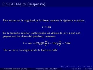 PROBLEMA 69 (Respuesta)



Para encontrar la magnitud de la fuerza usamos la siguiente ecuaci´n:
                                                                  o

                                    f = ma

En la ecuaci´n anterior, sustituyendo los valores de m y a que nos
            o
proporciona los datos del problema, tenemos:
                                        m          m
                    f = ma = (2kg )(8      ) = 16kg 2 = 16N
                                        s2         s
Por lo tanto, la magnitud de la fuerza es 16N.




 FILIBERTO ACEVEDO (BUAP)     PROBLEMAS DE MECANICA           July 13, 2011   265 / 352
 