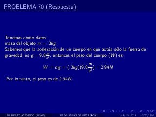 PROBLEMA 70 (Respuesta)



Tenemos como datos:
masa del objeto m = .3kg
Sabemos que la aceleraci´n de un cuerpo en que act´a s´lo la fuerza de
                           o                           u o
                     m
gravedad, es g = 9.8 s 2 , entonces el peso del cuerpo (W ) es:
                                              m
                       W = mg = (.3kg )(9.8      ) = 2.94N
                                              s2
Por lo tanto, el peso es de 2.94N.




 FILIBERTO ACEVEDO (BUAP)     PROBLEMAS DE MECANICA          July 13, 2011   267 / 352
 