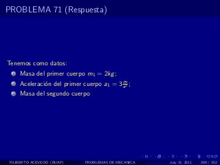 PROBLEMA 71 (Respuesta)




Tenemos como datos:
  1   Masa del primer cuerpo m1 = 2kg ;
                                           m
  2   Aceleraci´n del primer cuerpo a1 = 3 s 2 ;
               o
  3   Masa del segundo cuerpo




 FILIBERTO ACEVEDO (BUAP)     PROBLEMAS DE MECANICA   July 13, 2011   269 / 352
 
