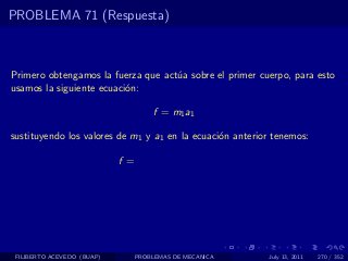 PROBLEMA 71 (Respuesta)



Primero obtengamos la fuerza que act´a sobre el primer cuerpo, para esto
                                    u
usamos la siguiente ecuaci´n:
                          o

                                  f = m1 a1

sustituyendo los valores de m1 y a1 en la ecuaci´n anterior tenemos:
                                                o

                            f =




 FILIBERTO ACEVEDO (BUAP)     PROBLEMAS DE MECANICA       July 13, 2011   270 / 352
 