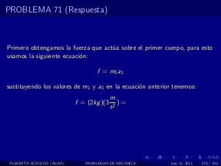 PROBLEMA 71 (Respuesta)



Primero obtengamos la fuerza que act´a sobre el primer cuerpo, para esto
                                    u
usamos la siguiente ecuaci´n:
                          o

                                   f = m1 a1

sustituyendo los valores de m1 y a1 en la ecuaci´n anterior tenemos:
                                                o
                                           m
                            f = (2kg )(3      )=
                                           s2




 FILIBERTO ACEVEDO (BUAP)      PROBLEMAS DE MECANICA      July 13, 2011   270 / 352
 