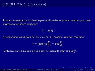 PROBLEMA 71 (Respuesta)



Primero obtengamos la fuerza que act´a sobre el primer cuerpo, para esto
                                    u
usamos la siguiente ecuaci´n:
                          o

                                   f = m1 a1

sustituyendo los valores de m1 y a1 en la ecuaci´n anterior tenemos:
                                                o
                                           m          m
                            f = (2kg )(3     2
                                               ) = 6kg 2
                                           s          s
                                                         m
Entonces la fuerza que act´a sobre la masa de 2kg es 6kg s 2 .
                          u




 FILIBERTO ACEVEDO (BUAP)      PROBLEMAS DE MECANICA       July 13, 2011   270 / 352
 
