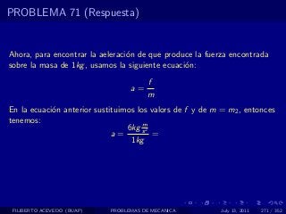 PROBLEMA 71 (Respuesta)


Ahora, para encontrar la aeleraci´n de que produce la fuerza encontrada
                                 o
sobre la masa de 1kg , usamos la siguiente ecuaci´n:
                                                 o
                                       f
                                  a=
                                       m
En la ecuaci´n anterior sustituimos los valors de f y de m = m2 , entonces
            o
tenemos:                              m
                                 6kg s 2
                             a=          =
                                  1kg




 FILIBERTO ACEVEDO (BUAP)   PROBLEMAS DE MECANICA          July 13, 2011   271 / 352
 