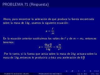 PROBLEMA 71 (Respuesta)


Ahora, para encontrar la aeleraci´n de que produce la fuerza encontrada
                                 o
sobre la masa de 1kg , usamos la siguiente ecuaci´n:
                                                 o
                                       f
                                  a=
                                       m
En la ecuaci´n anterior sustituimos los valors de f y de m = m2 , entonces
            o
tenemos:                              m
                                 6kg s 2     m
                             a=          =6 2
                                  1kg        s
Por lo tanto, si la fuerza que act´a sobre la masa de 2kg actuara sobre la
                                  u
                                                                m
masa de 1kg ,entonces le produciria a ´sta una aceleraci´n de 6 s 2
                                      e                 o




 FILIBERTO ACEVEDO (BUAP)   PROBLEMAS DE MECANICA          July 13, 2011   271 / 352
 