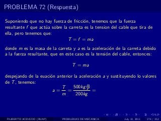 PROBLEMA 72 (Respuesta)

Suponiendo que no hay fuerza de fricci´n, tenemos que la fuerza
                                       o
resultante f que act´a sobre la carreta es la tension del cable que tira de
                    u
ella, pero tenemos que:
                               T = f = ma
donde m es la masa de la carreta y a es la aceleraci´n de la carreta debido
                                                      o
a la fuerza resultante, que en este caso es la tensi´n del cable, entonces:
                                                    o

                                  T = ma

despejando de la euaci´n anterior la aceleraci´n a y sustituyendo lo valores
                      o                       o
de T , tenemos:
                                         m
                           T      500kg s 2
                       a=     =             =
                           m       200kg




 FILIBERTO ACEVEDO (BUAP)    PROBLEMAS DE MECANICA          July 13, 2011   274 / 352
 