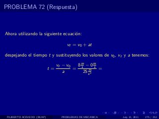 PROBLEMA 72 (Respuesta)



Ahora utilizando la siguiente ecuaci´n:
                                    o

                                     vf = v0 + at

despejando el tiempo t y sustituyendo los valores de v0 , vf y a tenemos:

                                 vf − v0  8m − 0m
                            t=           = s m s =
                                    a       25 s 2




 FILIBERTO ACEVEDO (BUAP)         PROBLEMAS DE MECANICA    July 13, 2011   275 / 352
 