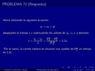PROBLEMA 72 (Respuesta)



Ahora utilizando la siguiente ecuaci´n:
                                    o

                                      vf = v0 + at

despejando el tiempo t y sustituyendo los valores de v0 , vf y a tenemos:

                                 vf − v0  8m − 0m
                            t=           = s m s = 3.2s
                                    a       25 s 2

 Por lo tanto, la carreta tardar´ en alcanzar una rapidez de 8 m un tiempo
                                a                              s
de 3.2s.




 FILIBERTO ACEVEDO (BUAP)          PROBLEMAS DE MECANICA   July 13, 2011   275 / 352
 