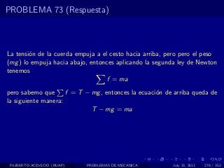 PROBLEMA 73 (Respuesta)



La tensi´n de la cuerda empuja a el cesto hacia arriba, pero pero el peso
        o
(mg ) lo empuja hacia abajo, entonces aplicando la segunda ley de Newton
tenemos
                                   f = ma
pero sabemo que      f = T − mg , entonces la ecuaci´n de arriba queda de
                                                    o
la siguiente manera:
                             T − mg = ma




 FILIBERTO ACEVEDO (BUAP)   PROBLEMAS DE MECANICA        July 13, 2011   278 / 352
 