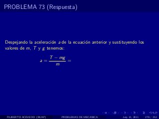 PROBLEMA 73 (Respuesta)




Despejando la aceleraci´n a de la ecuaci´n anterior y sustituyendo los
                       o                o
valores de m, T y g tenemos:
                            T − mg
                     a=            =
                              m




 FILIBERTO ACEVEDO (BUAP)       PROBLEMAS DE MECANICA      July 13, 2011   279 / 352
 