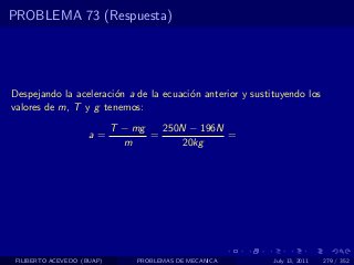 PROBLEMA 73 (Respuesta)




Despejando la aceleraci´n a de la ecuaci´n anterior y sustituyendo los
                       o                o
valores de m, T y g tenemos:
                            T − mg   250N − 196N
                     a=            =             =
                              m         20kg




 FILIBERTO ACEVEDO (BUAP)       PROBLEMAS DE MECANICA      July 13, 2011   279 / 352
 