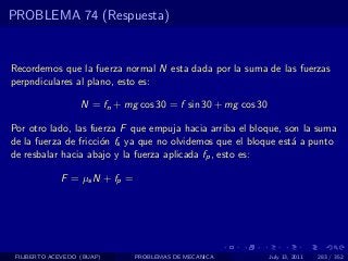 PROBLEMA 74 (Respuesta)


Recordemos que la fuerza normal N esta dada por la suma de las fuerzas
perpndiculares al plano, esto es:

                   N = fn + mg cos 30 = f sin 30 + mg cos 30

Por otro lado, las fuerza F que empuja hacia arriba el bloque, son la suma
de la fuerza de fricci´n fs ya que no olvidemos que el bloque est´ a punto
                      o                                          a
de resbalar hacia abajo y la fuerza aplicada fp , esto es:

             F = µs N + fp =




 FILIBERTO ACEVEDO (BUAP)      PROBLEMAS DE MECANICA           July 13, 2011   283 / 352
 