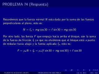 PROBLEMA 74 (Respuesta)


Recordemos que la fuerza normal N esta dada por la suma de las fuerzas
perpndiculares al plano, esto es:

                   N = fn + mg cos 30 = f sin 30 + mg cos 30

Por otro lado, las fuerza F que empuja hacia arriba el bloque, son la suma
de la fuerza de fricci´n fs ya que no olvidemos que el bloque est´ a punto
                      o                                          a
de resbalar hacia abajo y la fuerza aplicada fp , esto es:

             F = µs N + fp = µs (f sin 30 + mg cos 30) + f cos 30




 FILIBERTO ACEVEDO (BUAP)     PROBLEMAS DE MECANICA            July 13, 2011   283 / 352
 
