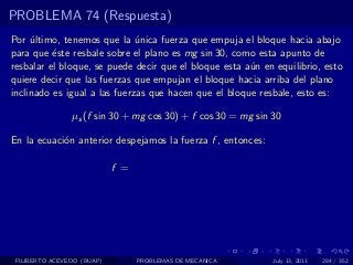 PROBLEMA 74 (Respuesta)
Por ultimo, tenemos que la unica fuerza que empuja el bloque hacia abajo
     ´                        ´
para que ´ste resbale sobre el plano es mg sin 30, como esta apunto de
          e
resbalar el bloque, se puede decir que el bloque esta a´n en equilibrio, esto
                                                       u
quiere decir que las fuerzas que empujan el bloque hacia arriba del plano
inclinado es igual a las fuerzas que hacen que el bloque resbale, esto es:

                µs (f sin 30 + mg cos 30) + f cos 30 = mg sin 30

En la ecuaci´n anterior despejamos la fuerza f , entonces:
            o

                            f =




 FILIBERTO ACEVEDO (BUAP)         PROBLEMAS DE MECANICA       July 13, 2011   284 / 352
 