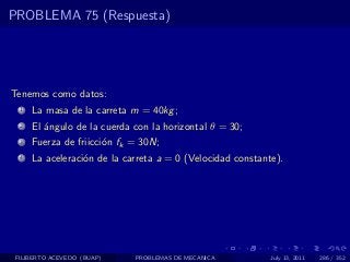 PROBLEMA 75 (Respuesta)




Tenemos como datos:
  1   La masa de la carreta m = 40kg ;
  2   El ´ngulo de la cuerda con la horizontal θ = 30;
         a
  3   Fuerza de friicci´n fk = 30N;
                       o
  4   La aceleraci´n de la carreta a = 0 (Velocidad constante).
                  o




 FILIBERTO ACEVEDO (BUAP)    PROBLEMAS DE MECANICA          July 13, 2011   286 / 352
 