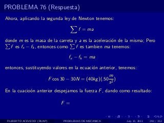 PROBLEMA 76 (Respuesta)
Ahora, aplicando la segunda ley de Newton tenemos:

                                           f = ma

donde m es la masa de la carreta y a es la aceleraci´n de la misma; Pero
                                                    o
  f es fx − fk , entonces como   f es tambien ma tenemos:

                                     fx − fk = ma

entonces, sustituyendo valores en la ecuaci´n anterior, tenemos:
                                           o
                                                           m
                            F cos 30 − 30N = (40kg )(.50      )
                                                           s2
En la cuacio´n anterior despejamos la fuerza F , dando como resultado:
            o

                                  F =


 FILIBERTO ACEVEDO (BUAP)          PROBLEMAS DE MECANICA          July 13, 2011   292 / 352
 