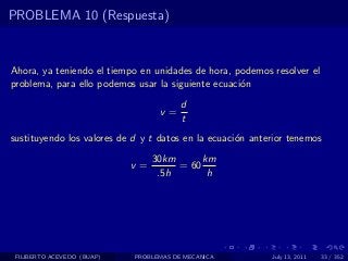 PROBLEMA 10 (Respuesta)



Ahora, ya teniendo el tiempo en unidades de hora, podemos resolver el
problema, para ello podemos usar la siguiente ecuaci´n
                                                    o
                                        d
                                  v=
                                        t
sustituyendo los valores de d y t datos en la ecuaci´n anterior tenemos
                                                    o
                                 30km      km
                            v=        = 60
                                  .5h       h




 FILIBERTO ACEVEDO (BUAP)   PROBLEMAS DE MECANICA          July 13, 2011   33 / 352
 