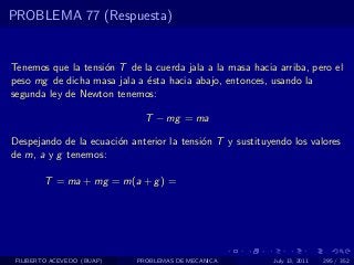 PROBLEMA 77 (Respuesta)


Tenemos que la tensi´n T de la cuerda jala a la masa hacia arriba, pero el
                    o
peso mg de dicha masa jala a ´sta hacia abajo, entonces, usando la
                             e
segunda ley de Newton tenemos:

                              T − mg = ma

Despejando de la ecuaci´n anterior la tensi´n T y sustituyendo los valores
                       o                   o
de m, a y g tenemos:

        T = ma + mg = m(a + g ) =




 FILIBERTO ACEVEDO (BUAP)   PROBLEMAS DE MECANICA         July 13, 2011   295 / 352
 