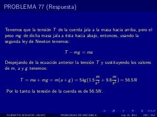 PROBLEMA 77 (Respuesta)


Tenemos que la tensi´n T de la cuerda jala a la masa hacia arriba, pero el
                    o
peso mg de dicha masa jala a ´sta hacia abajo, entonces, usando la
                             e
segunda ley de Newton tenemos:

                              T − mg = ma

Despejando de la ecuaci´n anterior la tensi´n T y sustituyendo los valores
                       o                   o
de m, a y g tenemos:
                                                m        m
        T = ma + mg = m(a + g ) = 5kg (1.5        2
                                                    + 9.8 2 ) = 56.5N
                                                s        s
Por lo tanto la tensi´n de la cuerda es de 56.5N.
                     o



 FILIBERTO ACEVEDO (BUAP)   PROBLEMAS DE MECANICA            July 13, 2011   295 / 352
 