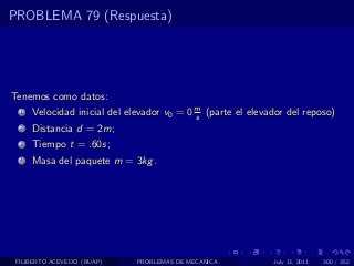 PROBLEMA 79 (Respuesta)




Tenemos como datos:
  1   Velocidad inicial del elevador v0 = 0 m (parte el elevador del reposo)
                                            s
  2   Distancia d = 2m;
  3   Tiempo t = .60s;
  4   Masa del paquete m = 3kg .




 FILIBERTO ACEVEDO (BUAP)     PROBLEMAS DE MECANICA          July 13, 2011   300 / 352
 