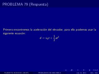 PROBLEMA 79 (Respuesta)




Primero encontremos la aceleraci´n del elevador, para ello podemos usar la
                                o
siguiente ecuac´n:
               o
                                        1
                            d = v0 t + at 2
                                        2




 FILIBERTO ACEVEDO (BUAP)   PROBLEMAS DE MECANICA         July 13, 2011   301 / 352
 