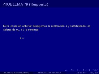 PROBLEMA 79 (Respuesta)




De la ecuaci´n anterior despejemos la aceleraci´n a y sustituyendo los
             o                                 o
valores de v0 , t y d tenemos:

                a=




 FILIBERTO ACEVEDO (BUAP)   PROBLEMAS DE MECANICA          July 13, 2011   302 / 352
 