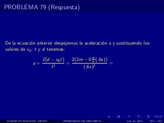 PROBLEMA 79 (Respuesta)




De la ecuaci´n anterior despejemos la aceleraci´n a y sustituyendo los
             o                                 o
valores de v0 , t y d tenemos:

                     2(d − v0 t)   2(2m − 0 m (.6s))
                                            s
                a=               =                   =
                         t2             (.6s)2




 FILIBERTO ACEVEDO (BUAP)     PROBLEMAS DE MECANICA        July 13, 2011   302 / 352
 