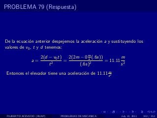 PROBLEMA 79 (Respuesta)




De la ecuaci´n anterior despejemos la aceleraci´n a y sustituyendo los
             o                                 o
valores de v0 , t y d tenemos:

                     2(d − v0 t)   2(2m − 0 m (.6s))
                                            s               m
                a=         2
                                 =            2
                                                     = 11.11 2
                         t              (.6s)               s
                                                    m
Entonces el elevador tiene una aceleraci´n de 11.11 s 2
                                        o




 FILIBERTO ACEVEDO (BUAP)     PROBLEMAS DE MECANICA         July 13, 2011   302 / 352
 