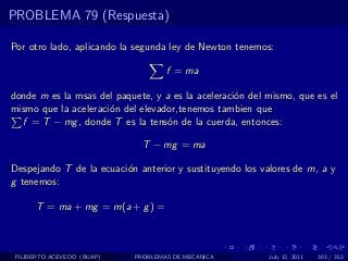 PROBLEMA 79 (Respuesta)

Por otro lado, aplicando la segunda ley de Newton tenemos:

                                    f = ma

donde m es la msas del paquete, y a es la aceleraci´n del mismo, que es el
                                                   o
mismo que la aceleraci´n del elevador,tenemos tambien que
                      o
  f = T − mg , donde T es la tens´n de la cuerda, entonces:
                                   o

                              T − mg = ma

Despejando T de la ecuaci´n anterior y sustituyendo los valores de m, a y
                         o
g tenemos:

      T = ma + mg = m(a + g ) =



 FILIBERTO ACEVEDO (BUAP)   PROBLEMAS DE MECANICA         July 13, 2011   303 / 352
 