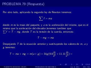 PROBLEMA 79 (Respuesta)

Por otro lado, aplicando la segunda ley de Newton tenemos:

                                    f = ma

donde m es la msas del paquete, y a es la aceleraci´n del mismo, que es el
                                                   o
mismo que la aceleraci´n del elevador,tenemos tambien que
                      o
  f = T − mg , donde T es la tens´n de la cuerda, entonces:
                                   o

                              T − mg = ma

Despejando T de la ecuaci´n anterior y sustituyendo los valores de m, a y
                         o
g tenemos:
                                              m          m
      T = ma + mg = m(a + g ) = 3kg (9.8        2
                                                  + 11.11 2 ) =
                                              s          s


 FILIBERTO ACEVEDO (BUAP)   PROBLEMAS DE MECANICA            July 13, 2011   303 / 352
 