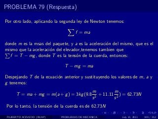 PROBLEMA 79 (Respuesta)

Por otro lado, aplicando la segunda ley de Newton tenemos:

                                    f = ma

donde m es la msas del paquete, y a es la aceleraci´n del mismo, que es el
                                                   o
mismo que la aceleraci´n del elevador,tenemos tambien que
                      o
  f = T − mg , donde T es la tens´n de la cuerda, entonces:
                                   o

                              T − mg = ma

Despejando T de la ecuaci´n anterior y sustituyendo los valores de m, a y
                         o
g tenemos:
                                              m          m
      T = ma + mg = m(a + g ) = 3kg (9.8        2
                                                  + 11.11 2 ) = 62.73N
                                              s          s
Por lo tanto, la tensi´n de la cuerda es de 62.73N
                      o

 FILIBERTO ACEVEDO (BUAP)   PROBLEMAS DE MECANICA           July 13, 2011   303 / 352
 