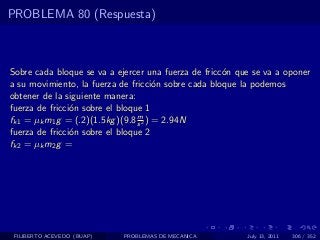 PROBLEMA 80 (Respuesta)



Sobre cada bloque se va a ejercer una fuerza de fricc´n que se va a oponer
                                                     o
a su movimiento, la fuerza de fricci´n sobre cada bloque la podemos
                                       o
obtener de la siguiente manera:
fuerza de fricci´n sobre el bloque 1
                o
                                 m
fk1 = µk m1 g = (.2)(1.5kg )(9.8 s 2 ) = 2.94N
fuerza de fricci´n sobre el bloque 2
                o
fk2 = µk m2 g =




 FILIBERTO ACEVEDO (BUAP)   PROBLEMAS DE MECANICA         July 13, 2011   306 / 352
 