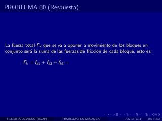 PROBLEMA 80 (Respuesta)




La fuerza total Fk que se va a oponer a movimiento de los bloques en
conjunto ser´ la suma de las fuerzas de fricci´n de cada bloque, esto es:
            a                                 o

          Fk = fk1 + fk2 + fk3 =




 FILIBERTO ACEVEDO (BUAP)   PROBLEMAS DE MECANICA          July 13, 2011   307 / 352
 