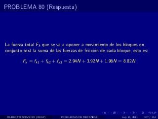 PROBLEMA 80 (Respuesta)




La fuerza total Fk que se va a oponer a movimiento de los bloques en
conjunto ser´ la suma de las fuerzas de fricci´n de cada bloque, esto es:
            a                                 o

          Fk = fk1 + fk2 + fk3 = 2.94N + 3.92N + 1.96N = 8.82N




 FILIBERTO ACEVEDO (BUAP)   PROBLEMAS DE MECANICA          July 13, 2011   307 / 352
 
