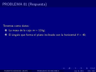 PROBLEMA 81 (Respuesta)




Tenemos como datos:
  1   La masa de la caja m = 12kg ;
  2   El ´ngulo que forma el plano inclinado con la horizontal θ = 40;
         a




 FILIBERTO ACEVEDO (BUAP)    PROBLEMAS DE MECANICA          July 13, 2011   310 / 352
 