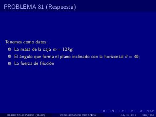 PROBLEMA 81 (Respuesta)




Tenemos como datos:
  1   La masa de la caja m = 12kg ;
  2   El ´ngulo que forma el plano inclinado con la horizontal θ = 40;
         a
  3   La fuerza de fricci´n
                         o




 FILIBERTO ACEVEDO (BUAP)     PROBLEMAS DE MECANICA         July 13, 2011   310 / 352
 