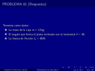 PROBLEMA 81 (Respuesta)




Tenemos como datos:
  1   La masa de la caja m = 12kg ;
  2   El ´ngulo que forma el plano inclinado con la horizontal θ = 40;
         a
  3   La fuerza de fricci´n fk = 60N;
                         o




 FILIBERTO ACEVEDO (BUAP)    PROBLEMAS DE MECANICA          July 13, 2011   310 / 352
 