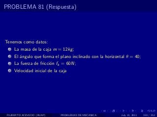 PROBLEMA 81 (Respuesta)




Tenemos como datos:
  1   La masa de la caja m = 12kg ;
  2   El ´ngulo que forma el plano inclinado con la horizontal θ = 40;
         a
  3   La fuerza de fricci´n fk = 60N;
                         o
  4   Velocidad inicial de la caja




 FILIBERTO ACEVEDO (BUAP)     PROBLEMAS DE MECANICA         July 13, 2011   310 / 352
 