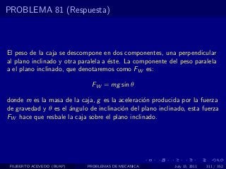 PROBLEMA 81 (Respuesta)



El peso de la caja se descompone en dos componentes, una perpendicular
al plano inclinado y otra paralela a ´ste. La componente del peso paralela
                                     e
a el plano inclinado, que denotaremos como FW es:

                              FW = mg sin θ

donde m es la masa de la caja, g es la aceleraci´n producida por la fuerza
                                                o
de gravedad y θ es el ´ngulo de inclinaci´n del plano inclinado, esta fuerza
                      a                  o
FW hace que resbale la caja sobre el plano inclinado.




 FILIBERTO ACEVEDO (BUAP)   PROBLEMAS DE MECANICA           July 13, 2011   311 / 352
 