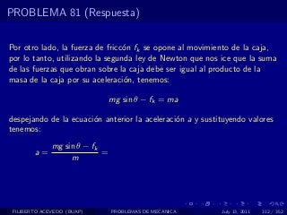 PROBLEMA 81 (Respuesta)


Por otro lado, la fuerza de fricc´n fk se opone al movimiento de la caja,
                                 o
por lo tanto, utilizando la segunda ley de Newton que nos ice que la suma
de las fuerzas que obran sobre la caja debe ser igual al producto de la
masa de la caja por su aceleraci´n, tenemos:
                                 o

                                mg sin θ − fk = ma

despejando de la ecuaci´n anterior la aceleraci´n a y sustituyendo valores
                       o                       o
tenemos:
              mg sin θ − fk
        a=                  =
                   m




 FILIBERTO ACEVEDO (BUAP)       PROBLEMAS DE MECANICA      July 13, 2011   312 / 352
 