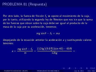 PROBLEMA 81 (Respuesta)


Por otro lado, la fuerza de fricc´n fk se opone al movimiento de la caja,
                                 o
por lo tanto, utilizando la segunda ley de Newton que nos ice que la suma
de las fuerzas que obran sobre la caja debe ser igual al producto de la
masa de la caja por su aceleraci´n, tenemos:
                                 o

                              mg sin θ − fk = ma

despejando de la ecuaci´n anterior la aceleraci´n a y sustituyendo valores
                       o                       o
tenemos:
                                          m
              mg sin θ − fk   (12kg )(9.8 s 2 )(sin 40) − 60N
        a=                  =                                 =
                   m                       12kg




 FILIBERTO ACEVEDO (BUAP)     PROBLEMAS DE MECANICA           July 13, 2011   312 / 352
 