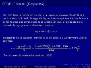 PROBLEMA 81 (Respuesta)


Por otro lado, la fuerza de fricc´n fk se opone al movimiento de la caja,
                                 o
por lo tanto, utilizando la segunda ley de Newton que nos ice que la suma
de las fuerzas que obran sobre la caja debe ser igual al producto de la
masa de la caja por su aceleraci´n, tenemos:
                                 o

                              mg sin θ − fk = ma

despejando de la ecuaci´n anterior la aceleraci´n a y sustituyendo valores
                       o                       o
tenemos:
                                          m
              mg sin θ − fk   (12kg )(9.8 s 2 )(sin 40) − 60N       m
        a=                  =                                 = 1.29 2
                   m                       12kg                     s
                                          m
Por lo tanto, la aceleraci´n ser´ de 1.29 s 2
                          o     a



 FILIBERTO ACEVEDO (BUAP)     PROBLEMAS DE MECANICA          July 13, 2011   312 / 352
 