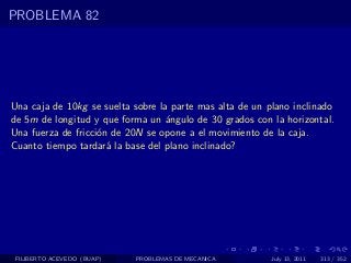 PROBLEMA 82




Una caja de 10kg se suelta sobre la parte mas alta de un plano inclinado
de 5m de longitud y que forma un ´ngulo de 30 grados con la horizontal.
                                   a
Una fuerza de fricci´n de 20N se opone a el movimiento de la caja.
                    o
Cuanto tiempo tardar´ la base del plano inclinado?
                      a




 FILIBERTO ACEVEDO (BUAP)   PROBLEMAS DE MECANICA         July 13, 2011   313 / 352
 