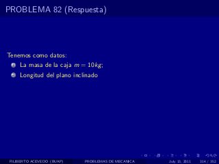 PROBLEMA 82 (Respuesta)




Tenemos como datos:
  1   La masa de la caja m = 10kg ;
  2   Longitud del plano inclinado




 FILIBERTO ACEVEDO (BUAP)    PROBLEMAS DE MECANICA   July 13, 2011   314 / 352
 