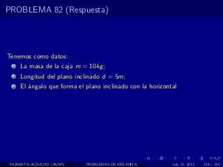 PROBLEMA 82 (Respuesta)




Tenemos como datos:
  1   La masa de la caja m = 10kg ;
  2   Longitud del plano inclinado d = 5m;
  3   El ´ngulo que forma el plano inclinado con la horizontal
         a




 FILIBERTO ACEVEDO (BUAP)    PROBLEMAS DE MECANICA          July 13, 2011   314 / 352
 