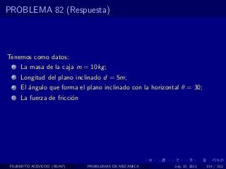 PROBLEMA 82 (Respuesta)




Tenemos como datos:
  1   La masa de la caja m = 10kg ;
  2   Longitud del plano inclinado d = 5m;
  3   El ´ngulo que forma el plano inclinado con la horizontal θ = 30;
         a
  4   La fuerza de fricci´n
                         o




 FILIBERTO ACEVEDO (BUAP)     PROBLEMAS DE MECANICA         July 13, 2011   314 / 352
 
