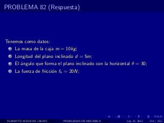 PROBLEMA 82 (Respuesta)




Tenemos como datos:
  1   La masa de la caja m = 10kg ;
  2   Longitud del plano inclinado d = 5m;
  3   El ´ngulo que forma el plano inclinado con la horizontal θ = 30;
         a
  4   La fuerza de fricci´n fk = 20N;
                         o




 FILIBERTO ACEVEDO (BUAP)    PROBLEMAS DE MECANICA          July 13, 2011   314 / 352
 